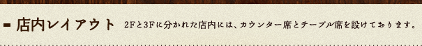 店内レイアウト：2Fと3Fに分かれた店内には、カウンター席とテーブル席を設けております。
