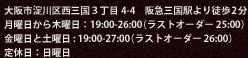 大阪市淀川区西三国３丁目4-4　阪急三国駅より徒歩2分 月曜日から木曜日：19:00-26:00（ラストオーダー 25:00） 金曜日と土曜日 : 19:00-27:00（ラストオーダー 26:00） 定休日：日曜日