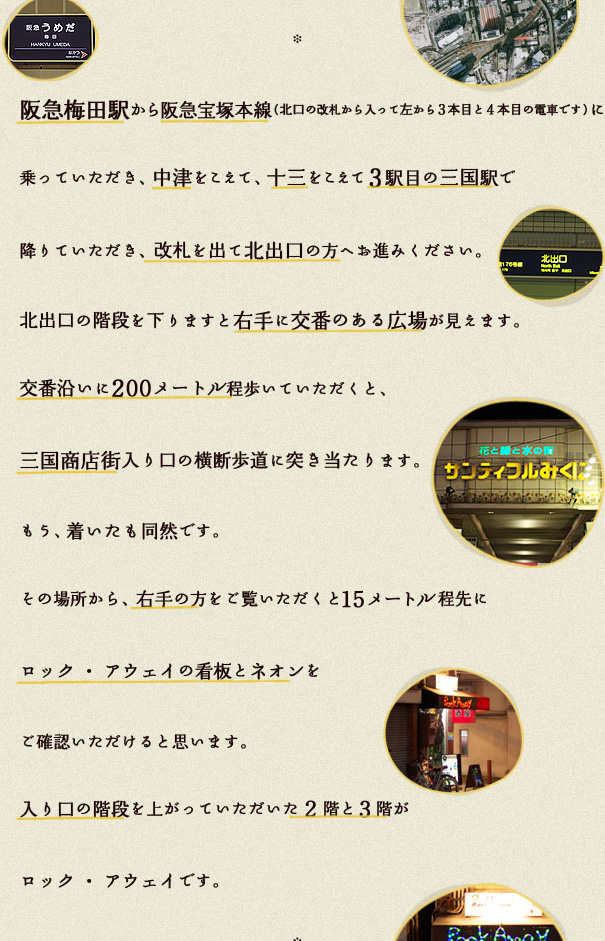 阪急梅田駅から阪急宝塚本線（北口の改札から入って左から３本目と４本目の電車です）に乗っていただき、中津をこえて、十三をこえて3駅目の三国駅で降りていただき、改札を出て北出口の方へお進みください。
北出口の階段を下りますと右手に交番のある広場が見えます。
交番沿いに200メートル程歩いていただくと、三国商店街入り口の横断歩道に突き当たります。
もう、着いたも同然です。
その場所から、右手の方をご覧いただくと15メートル程先にロック・アウェイの看板とネオンをご確認いただけると思います。
入り口の階段を上がっていただいた２階と３階がロック・アウェイです。